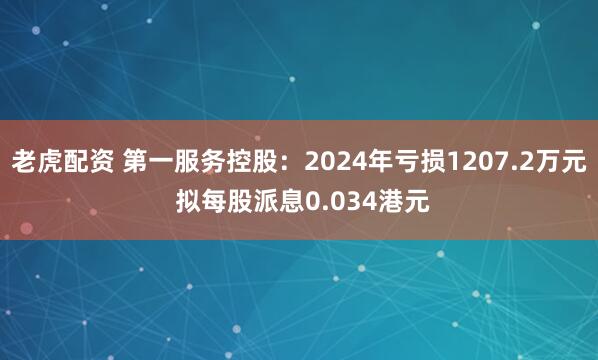 老虎配资 第一服务控股：2024年亏损1207.2万元 拟每股派息0.034港元