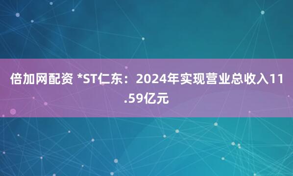 倍加网配资 *ST仁东：2024年实现营业总收入11.59亿元