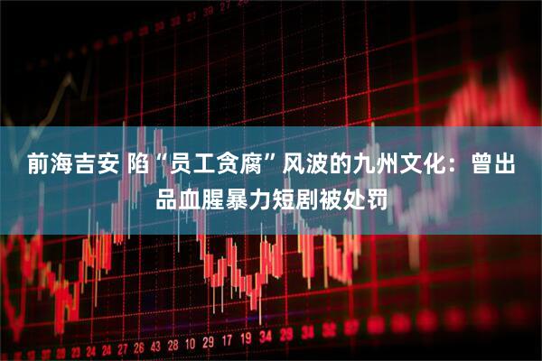 前海吉安 陷“员工贪腐”风波的九州文化：曾出品血腥暴力短剧被处罚