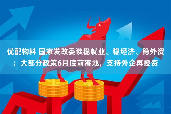 优配物料 国家发改委谈稳就业、稳经济、稳外资：大部分政策6月底前落地，支持外企再投资