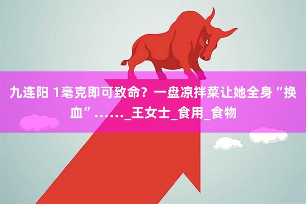 九连阳 1毫克即可致命？一盘凉拌菜让她全身“换血”……_王女士_食用_食物