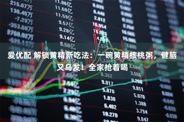 爱优配 解锁黄精新吃法：一碗黄精核桃粥，健脑又乌发！全家抢着喝