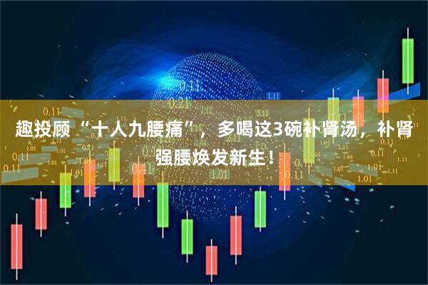 趣投顾 “十人九腰痛”，多喝这3碗补肾汤，补肾强腰焕发新生！