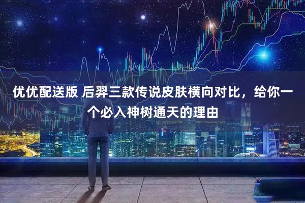 优优配送版 后羿三款传说皮肤横向对比，给你一个必入神树通天的理由